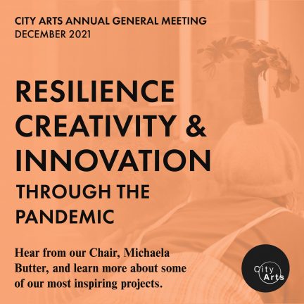 CITY ARTS ANNUAL GENERAL MEETING DECEMBER 2021 RESILIENCE CREATIVITY & INNOVATION THROUGH THE PANDEMIC Hear from our Chair, Michaela Butter, and learn more about some of our most inspiring projects.