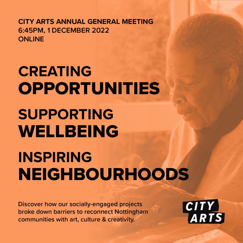 CITY ARTS ANNUAL GENERAL MEETING 6:45PM, 1 DECEMBER 2022 ONLINE CREATING OPPORTUNITIES SUPPORTING WELLBEING INSPIRING NEIGHBOURHOODS Discover how our socially-engaged projects broke down barriers to reconnect Nottingham communities with art, culture & creativity.