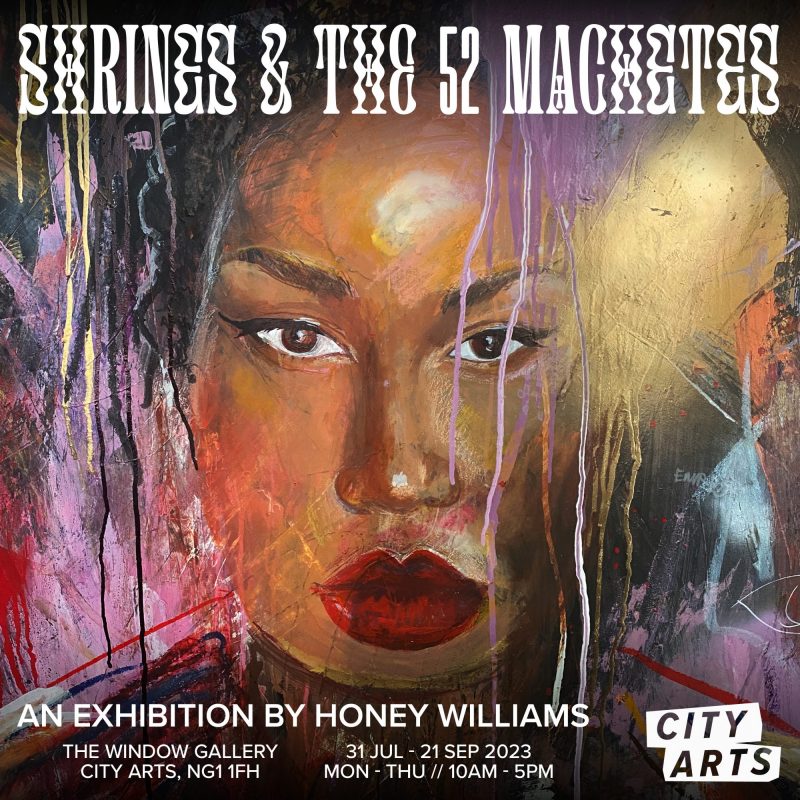 SHRINES & THE 52 MACHETES AN EXHIBITION BY HONEY WILLIAMS THE WINDOW GALLERY CITY ARTS, NG1 1FH 31 JUL - 21 SEP 2023 MON - THU // 10AM - 5PM